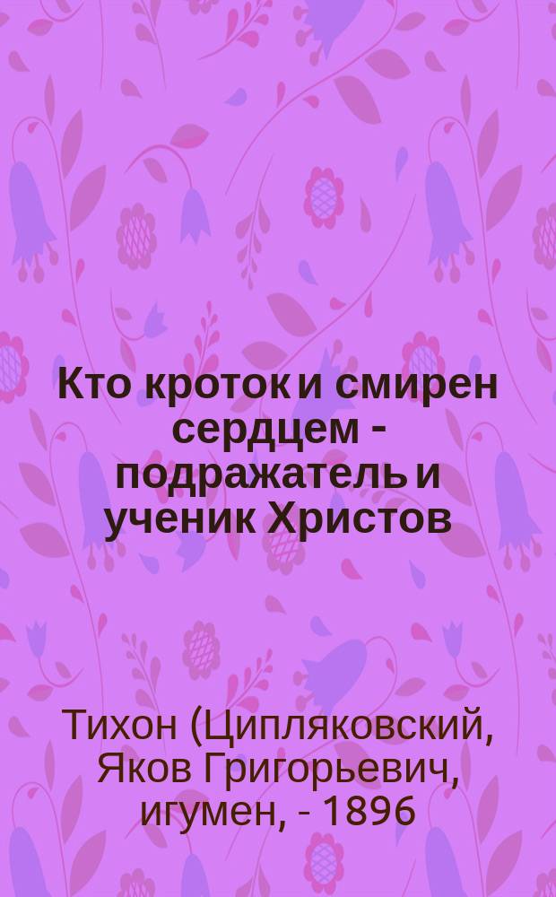 Кто кроток и смирен сердцем - подражатель и ученик Христов : (Из сокровищницы слова Божия и св. отцов и учителей церкви)