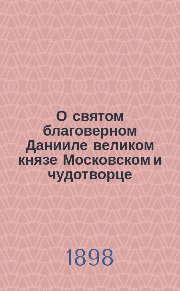 О святом благоверном Данииле великом князе Московском и чудотворце : Крат. сведения