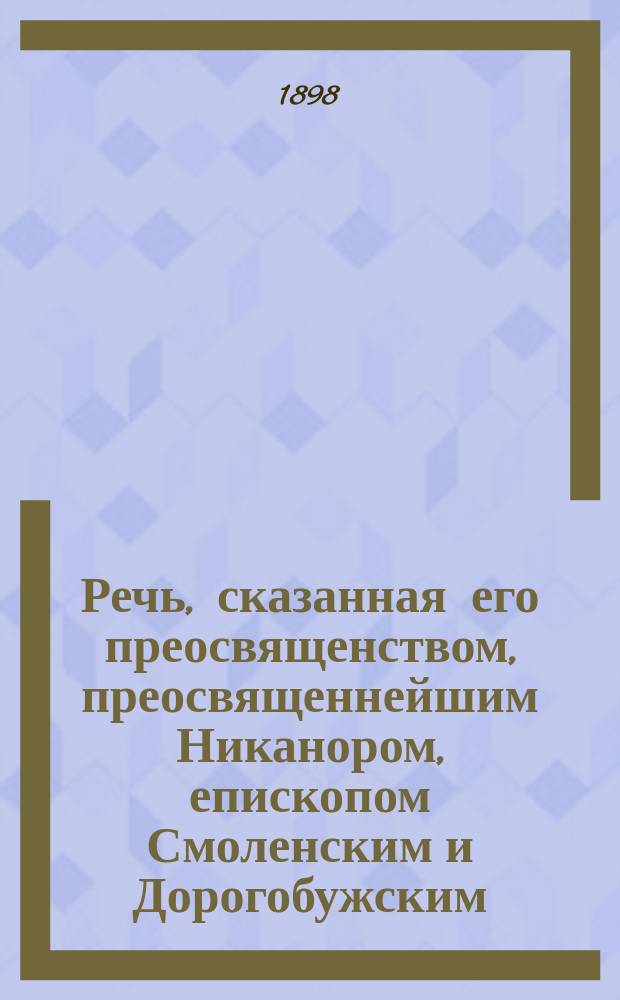 Речь, сказанная его преосвященством, преосвященнейшим Никанором, епископом Смоленским и Дорогобужским, при открытии учительских курсов в Смоленске 22 июня 1898 года