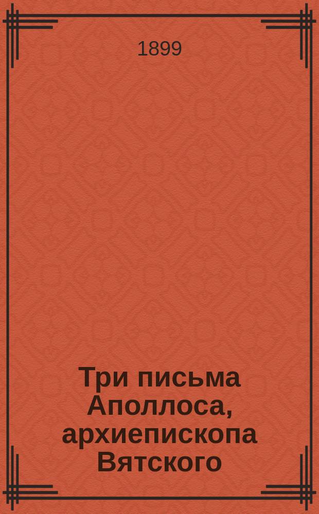 Три письма Аполлоса, архиепископа Вятского (в бытность его инспектором Астраханской дух. семинарии) к Иннокентию архиепископу Херсонскому : (Материалы для истории Астрах. духов. семинарии)
