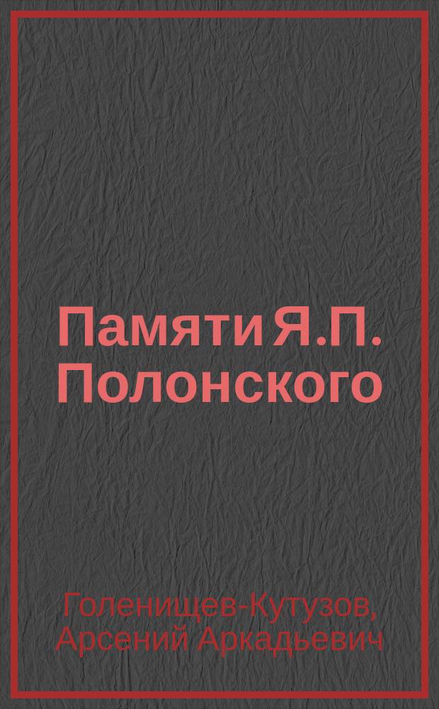 Памяти Я.П. Полонского : Речь, чит. чл.-кор. Акад. гр. А.А. Голенищевым-Кутузовым в Публ. заседании Акад. наук 29 дек. 1898 г