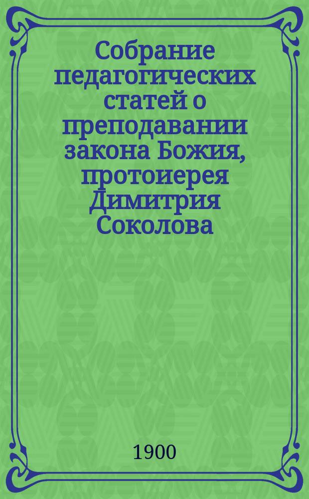 Собрание педагогических статей о преподавании закона Божия, протоиерея Димитрия Соколова, отпечатанных (1861-1888 год) в различных повременных изданиях