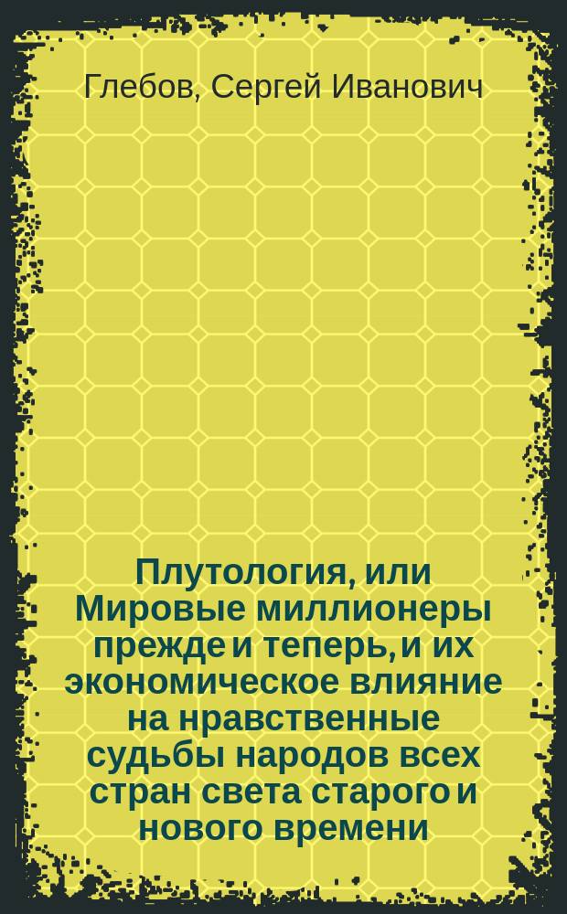 Плутология, или Мировые миллионеры прежде и теперь, и их экономическое влияние на нравственные судьбы народов всех стран света старого и нового времени : По Максу Нордау