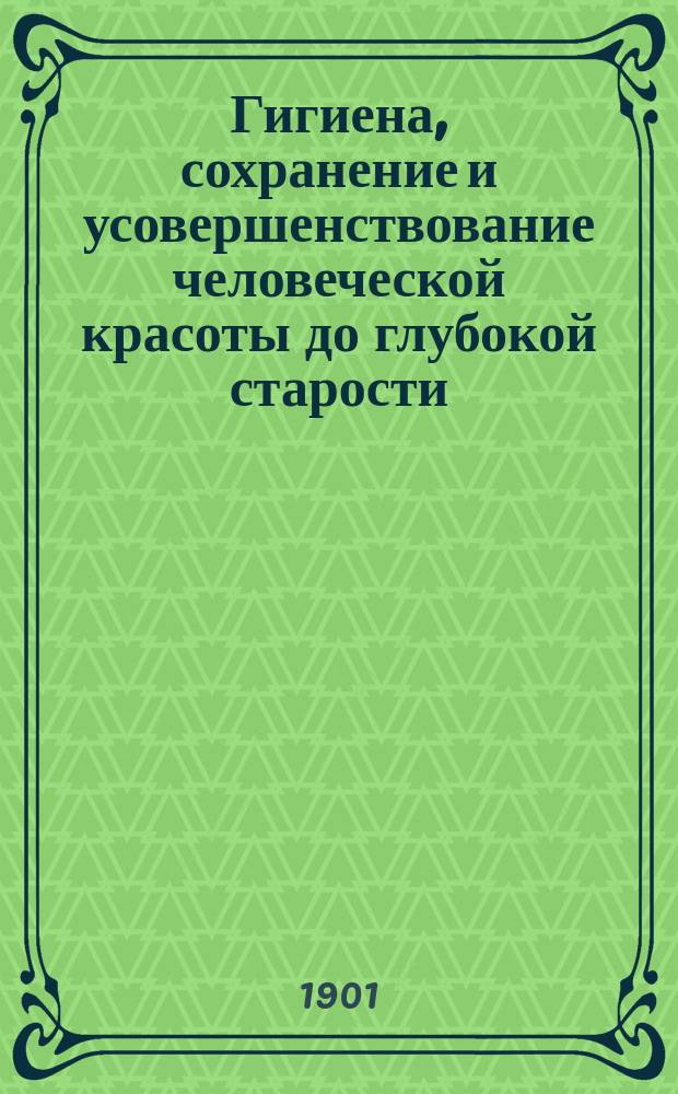 Гигиена, сохранение и усовершенствование человеческой красоты до глубокой старости : Новейш. открытия в области физиологии и медицины, касающиеся вопроса о привлекательности : Настол. кн. для всех, кто желает усовершенствоваться в физ. и нравств. отношениях