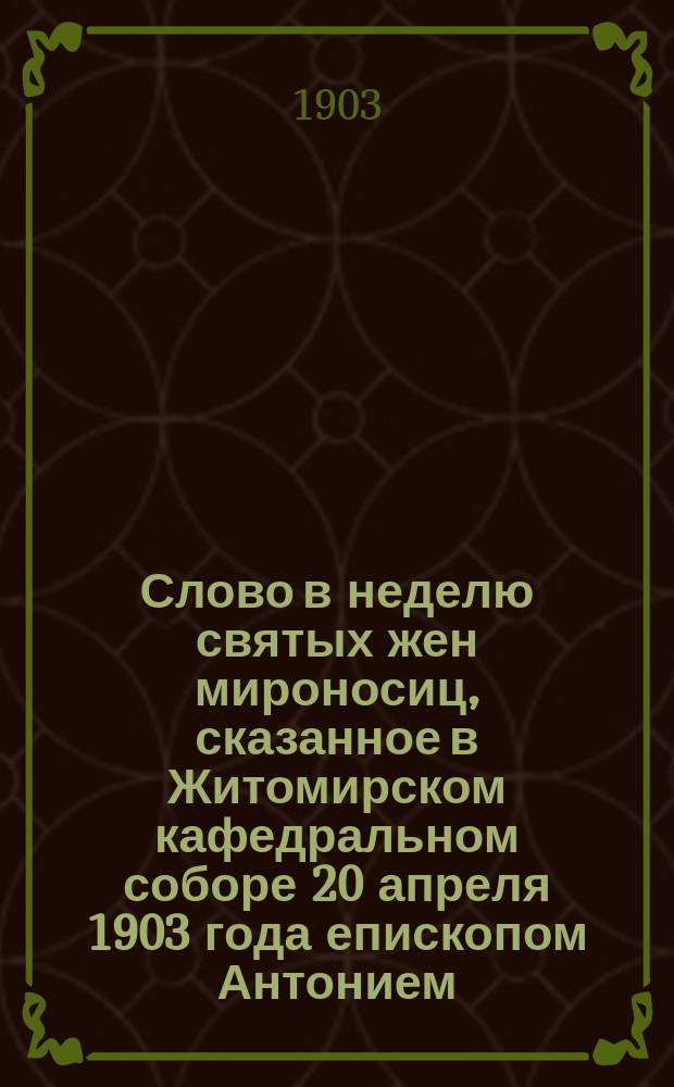 Слово в неделю святых жен мироносиц, сказанное в Житомирском кафедральном соборе 20 апреля 1903 года епископом Антонием