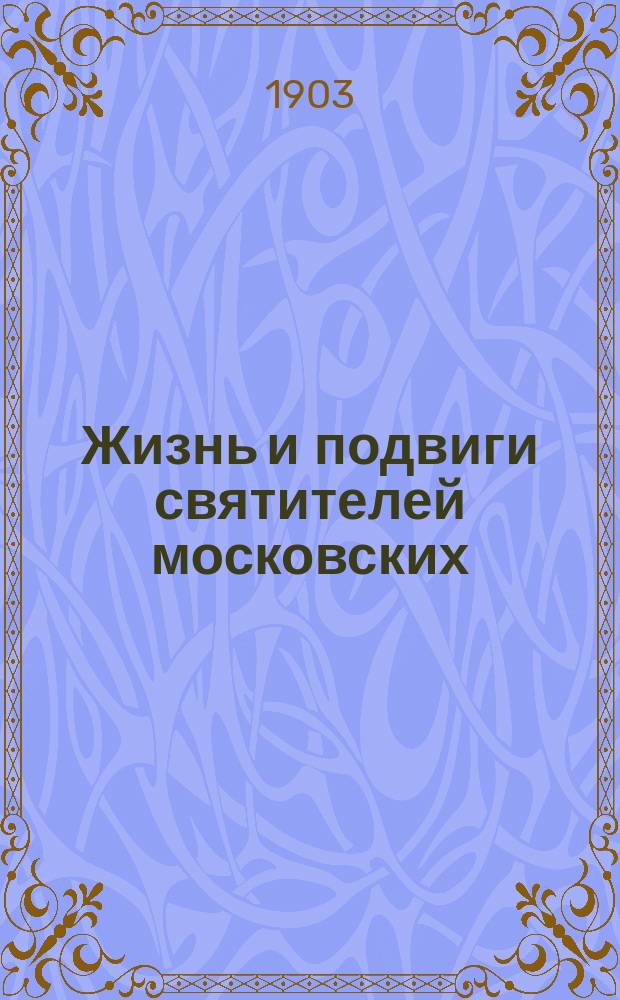 Жизнь и подвиги святителей московских: Петра, Алексия, Ионы, Филиппа и Гермогена