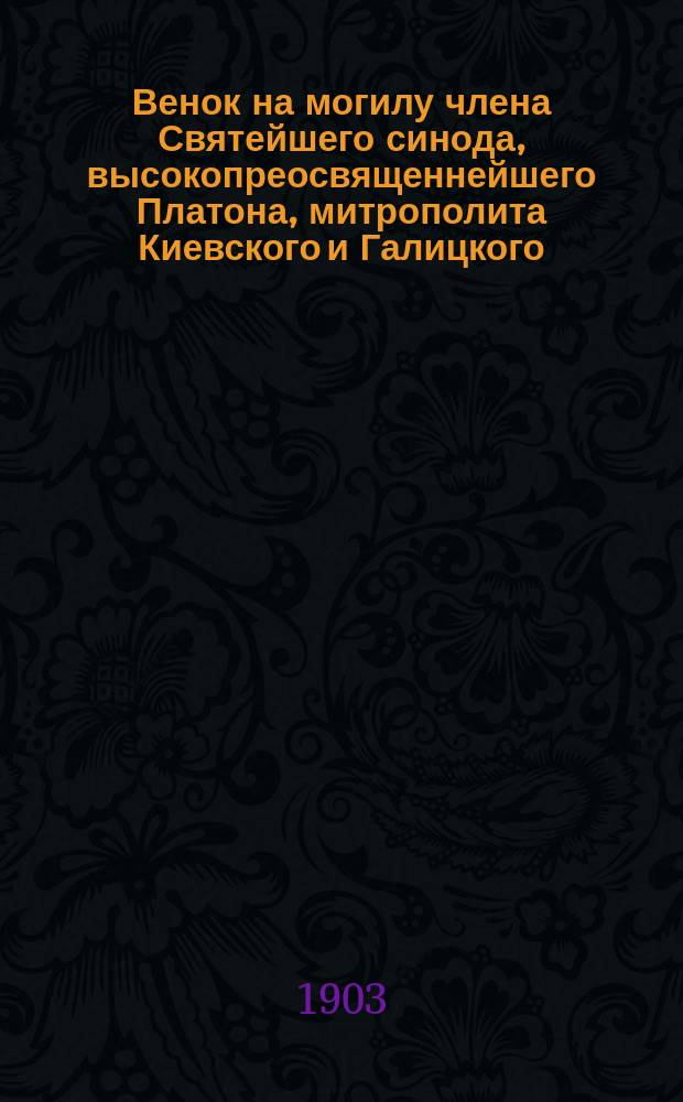 Венок на могилу члена Святейшего синода, высокопреосвященнейшего Платона, митрополита Киевского и Галицкого : По поводу столетия со дня рождения в бозе почившего знаменитого иерарха 2 мая 1803 - 2 мая 1903 г