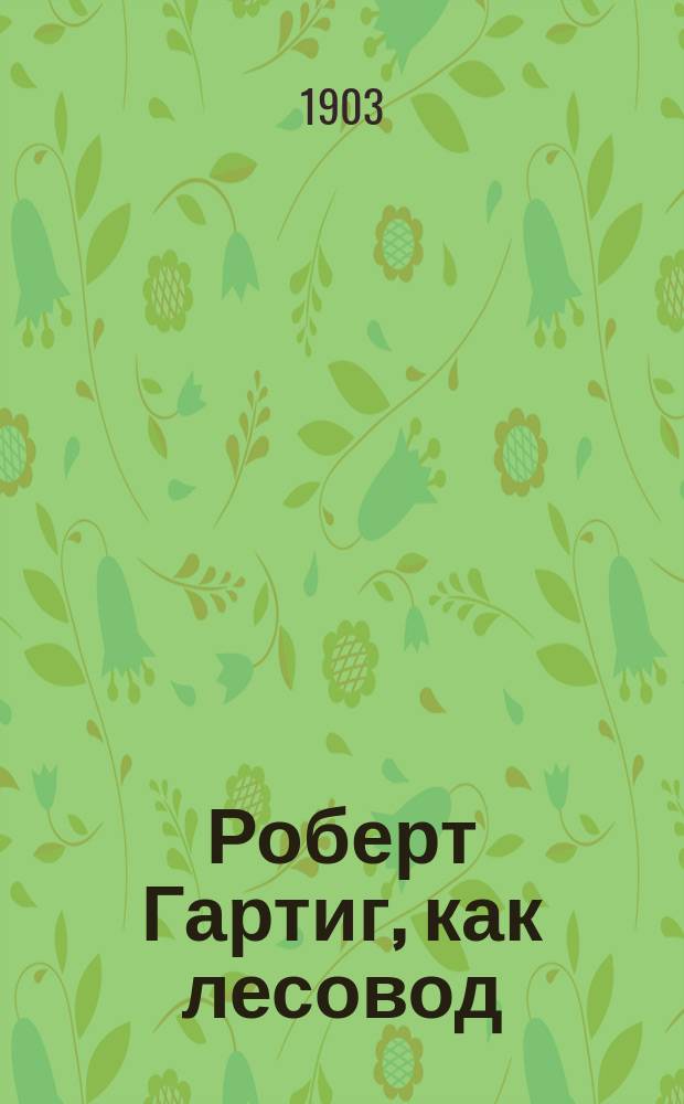 Роберт Гартиг, как лесовод : (Сообщено в заседании С.-Петерб. лесн. о-ва 8 февр. 1903 г.)