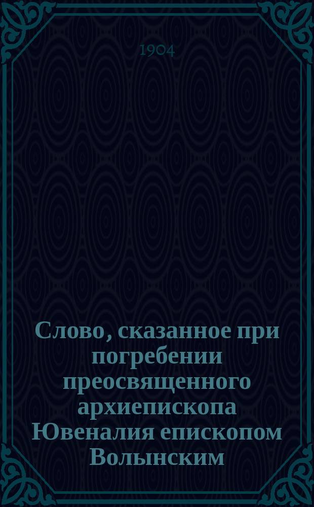 Слово, сказанное при погребении преосвященного архиепископа Ювеналия епископом Волынским, преосвященнейшим Антонием 15 апреля 1904 года