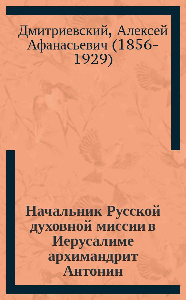 ... Начальник Русской духовной миссии в Иерусалиме архимандрит Антонин (Капустин) как деятель на пользу православия на Востоке и в частности в Палестине : (По поводу 10-летия со дня его кончины)