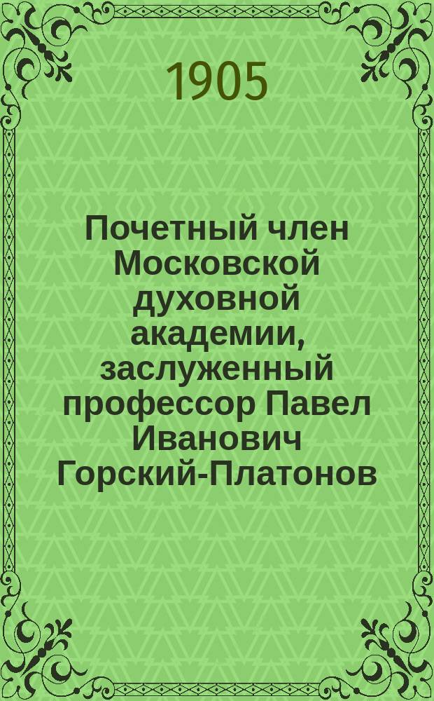 Почетный член Московской духовной академии, заслуженный профессор Павел Иванович Горский-Платонов : (Ум. 21 окт. 1904 г.) : Некролог