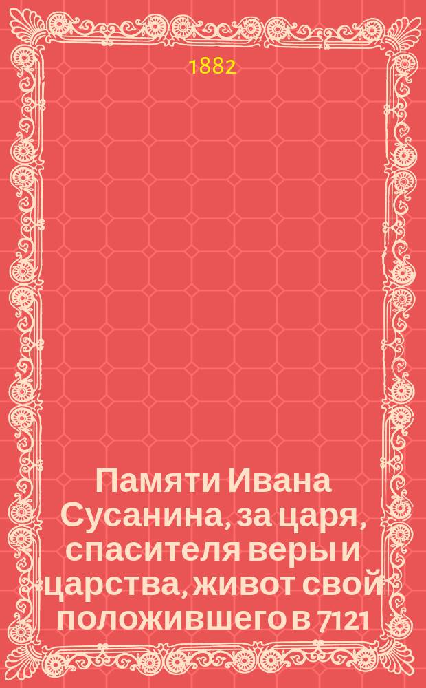 Памяти Ивана Сусанина, за царя, спасителя веры и царства, живот свой положившего в 7121 (1613) году : Ист. исслед. преимущественно по неизданным источникам