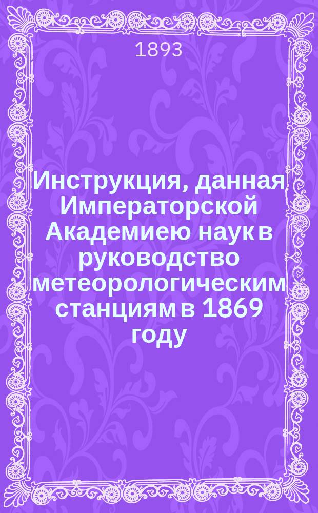 Инструкция, данная Императорской Академиею наук в руководство метеорологическим станциям в 1869 году : С прил. описания инструментов, введенных Глав. физ. обсерваторией на метеорол. станциях 2 разряда