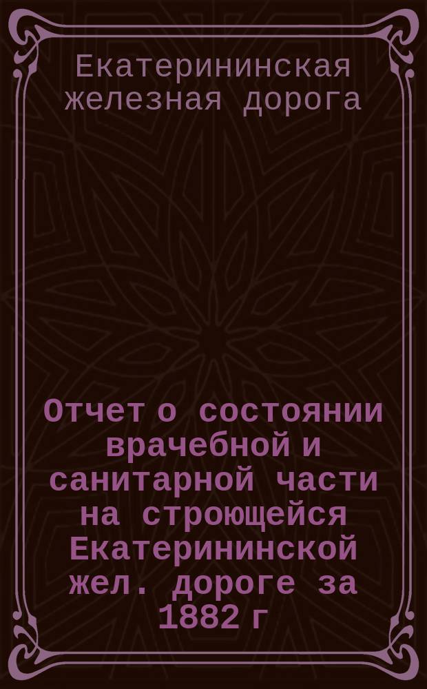 Отчет о состоянии врачебной и санитарной части на строющейся Екатерининской жел. дороге за 1882 г. : Сост. по отчетам участковых ж.-д. врачей Д.И. Менделеев