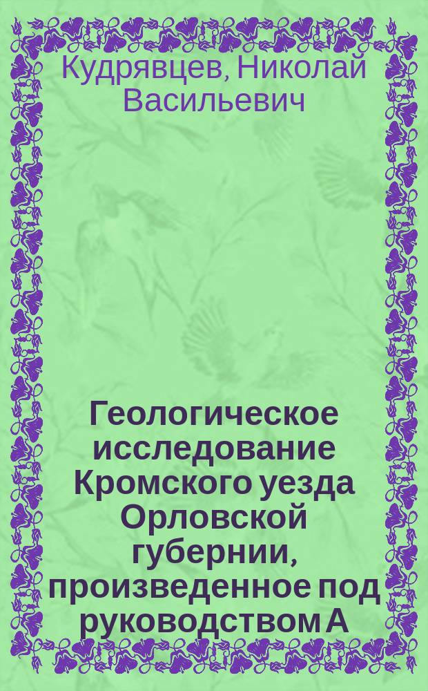 Геологическое исследование Кромского уезда Орловской губернии, произведенное под руководством А.А. Иностранцева, профессора Спб. университета, Н.В. Кудрявцевым и Н.А. Соколовым