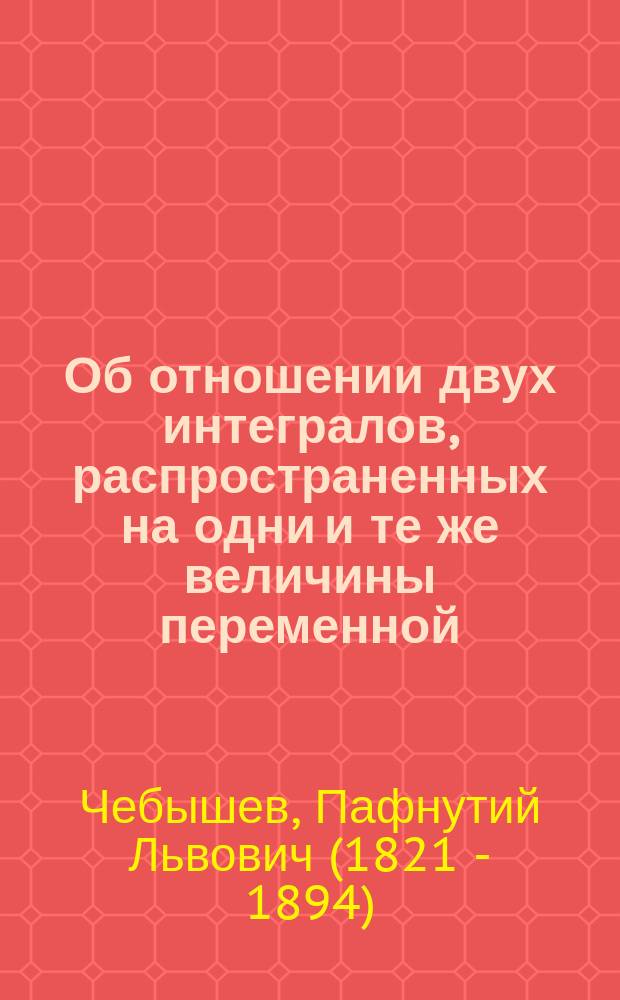 Об отношении двух интегралов, распространенных на одни и те же величины переменной : Чит. в заседании Физ.-мат. отд-ния Акад. наук 23 дек. 1882 г