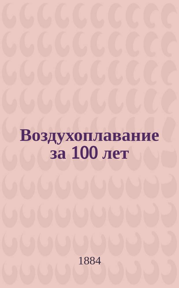 Воздухоплавание за 100 лет : Сообщ., чит. в Собр. г. г. чл. Имп. Рус. техн., Имп. Рус. геогр. и физ.-хим. о-в г. г. Рыкачевым, Спицыным, Филипенко и Кузьминским 9/21 нояб. 1883 г.