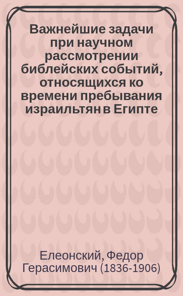 Важнейшие задачи при научном рассмотрении библейских событий, относящихся ко времени пребывания израильтян в Египте : Речь экстра-орд. проф. С.-Петербург. духов. акад. Ф.Г. Елеонского пред защитою соч. "История израильского народа в Египте от поселения в земле Гесем до Египет. казней", предст. им на соиск. степ. д-ра богословия