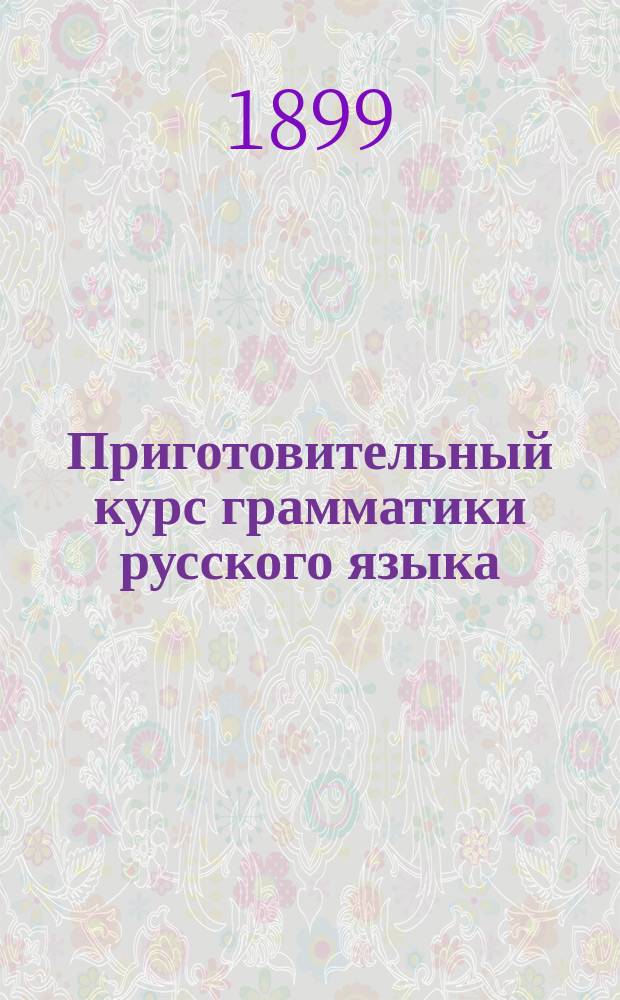 Приготовительный курс грамматики русского языка : Для первых двух классов сред. учеб. заведений, городских и уездных училищ
