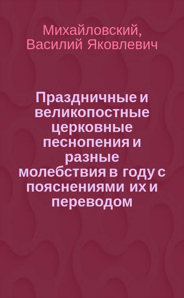 Праздничные и великопостные церковные песнопения и разные молебствия в году с пояснениями их и переводом : Для певч. хоров, школ и для семейного назидания