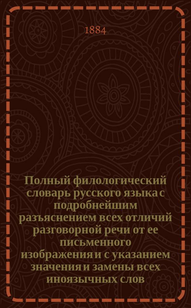 Полный филологический словарь русского языка с подробнейшим разъяснением всех отличий разговорной речи от ее письменного изображения и с указанием значения и замены всех иноязычных слов, вошедших в состав русского языка, чисто русскими словами