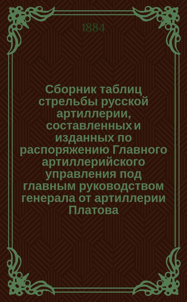 Сборник таблиц стрельбы русской артиллерии, составленных и изданных по распоряжению Главного артиллерийского управления под главным руководством генерала от артиллерии Платова : издание 1882-1884 гг. [Ч. 1 : Отдел 1-й таблиц стрельбы