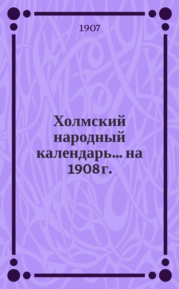 Холмский народный календарь... ... на 1908 г.