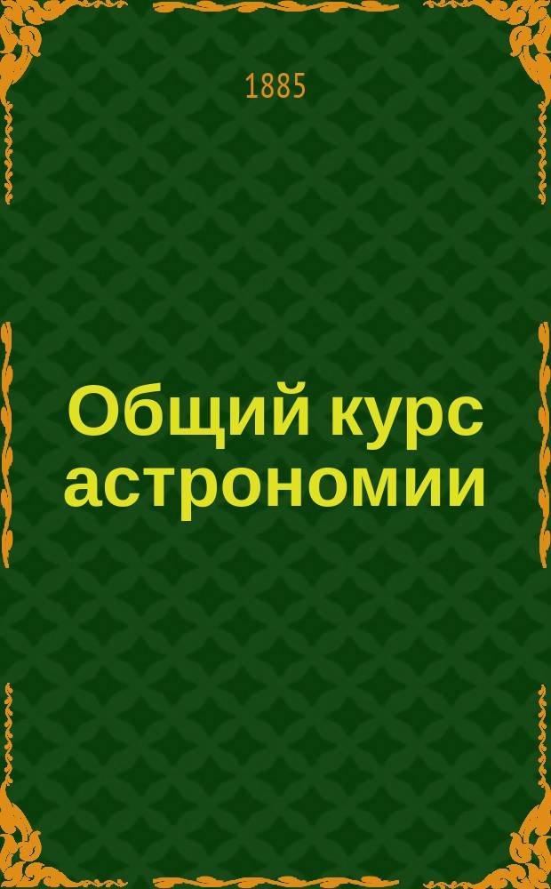 ... Общий курс астрономии : Сост. по лекциям проф. С.П. Глазенапа за 1884-85 акад. г
