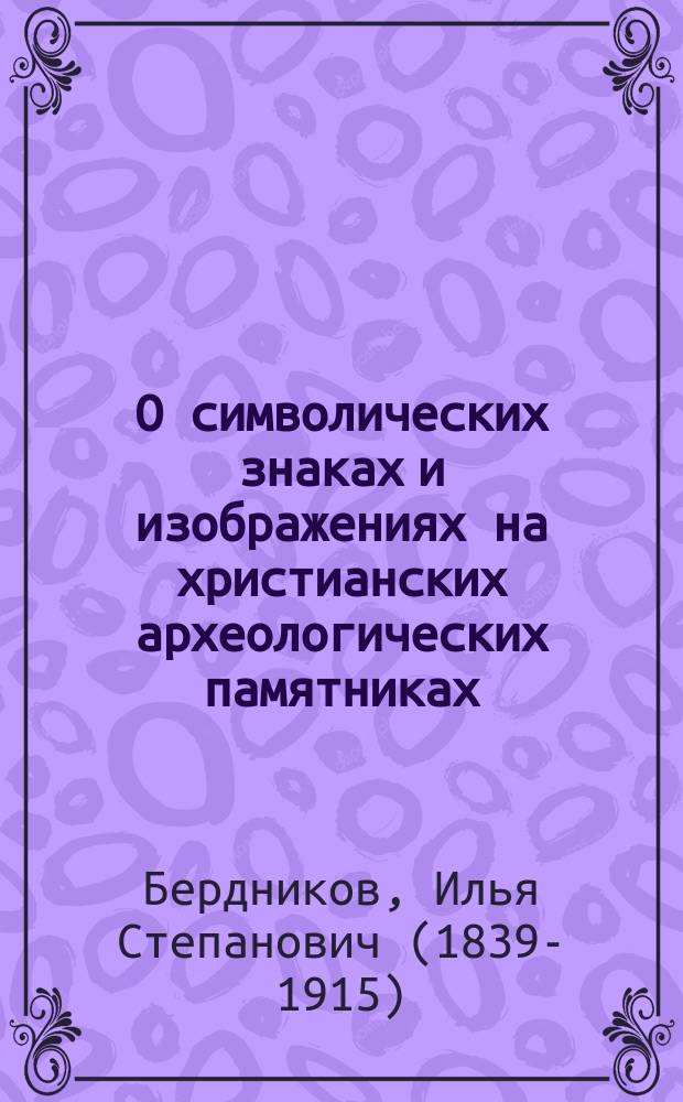 О символических знаках и изображениях на христианских археологических памятниках : Публичная лекция, чит. 30 марта сего 1869 г. в Казани в зале Дворянского собрания, в пользу Казанск. братства святителя Гурия