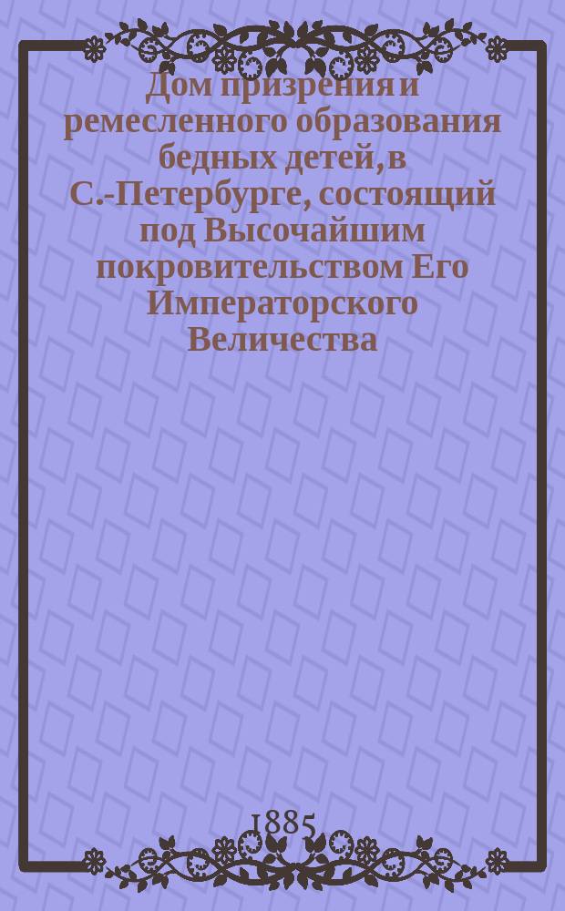 Дом призрения и ремесленного образования бедных детей, в С.-Петербурге, состоящий под Высочайшим покровительством Его Императорского Величества : (по сведениям до 1885 года) : Обзор деятельности