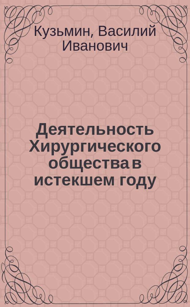 Деятельность Хирургического общества в истекшем году : (Речь 2 секретаря О-ва В.И. Кузьмина)