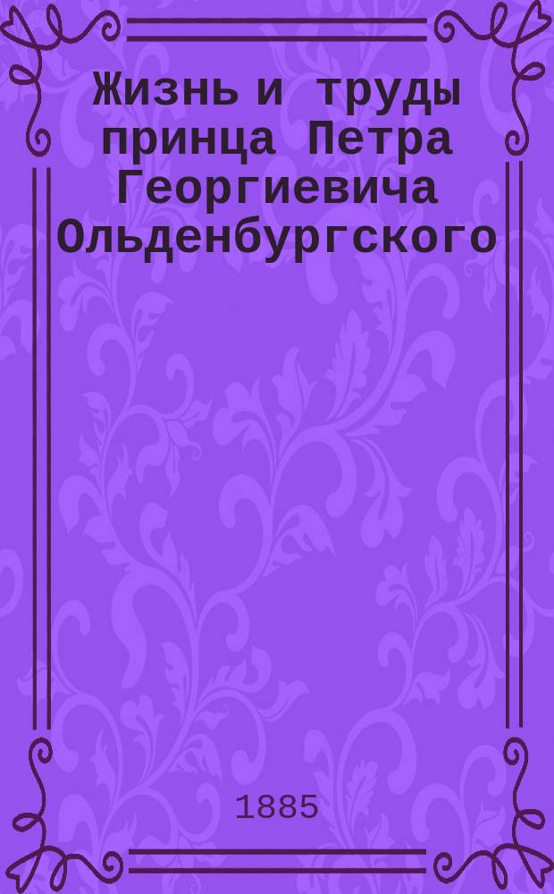 Жизнь и труды принца Петра Георгиевича Ольденбургского : Ко дню пятидесятилетия Училища правоведения сост. А. Папков, бывший воспитанник Училища