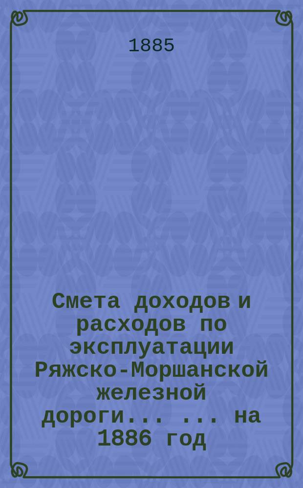 Смета доходов и расходов по эксплуатации Ряжско-Моршанской железной дороги ... ... на 1886 год