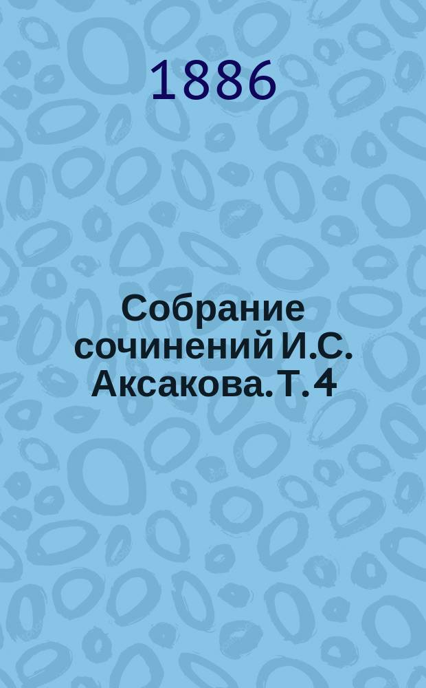 Собрание сочинений И.С. Аксакова. Т. 4 : Общественные вопросы по церковным делам ; Свобода слова ; Судебный вопрос ; Общественное воспитание, 1860-1886