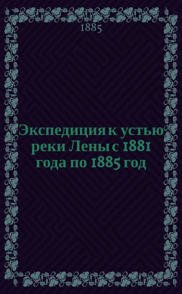 Экспедиция к устью реки Лены с 1881 года по 1885 год : предварительный отчет начальника экспедиции Н.Д. Юргенса : (читан в общем собрании Императорского Русского Географического Общества 6 марта 1885 г.)