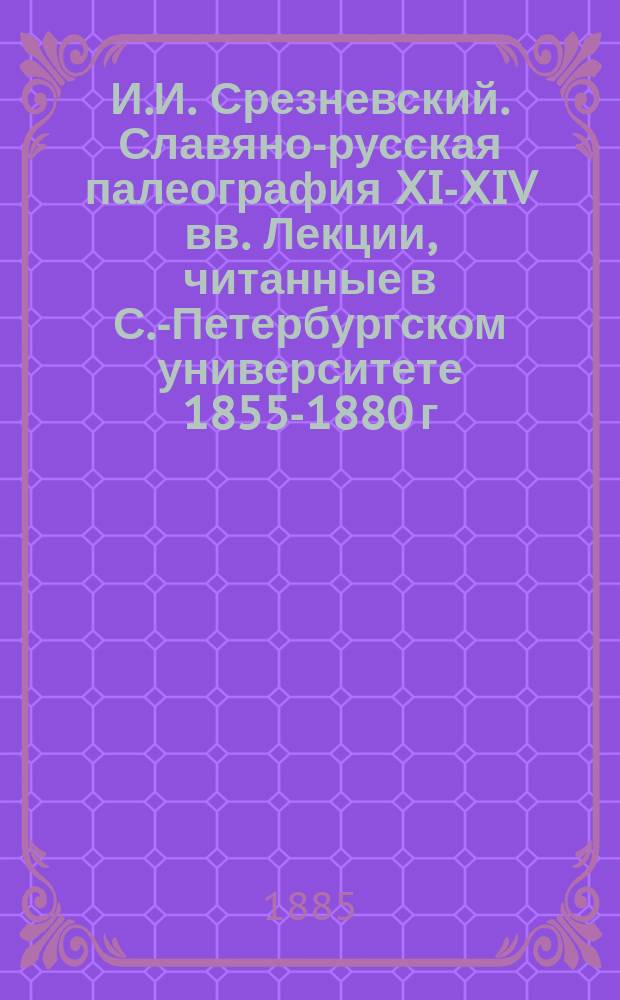 И.И. Срезневский. Славяно-русская палеография XI-XIV вв. Лекции, читанные в С.-Петербургском университете 1855-1880 г. С. Петербург, 1855 г., 8 д., VIII, 261 : Рец