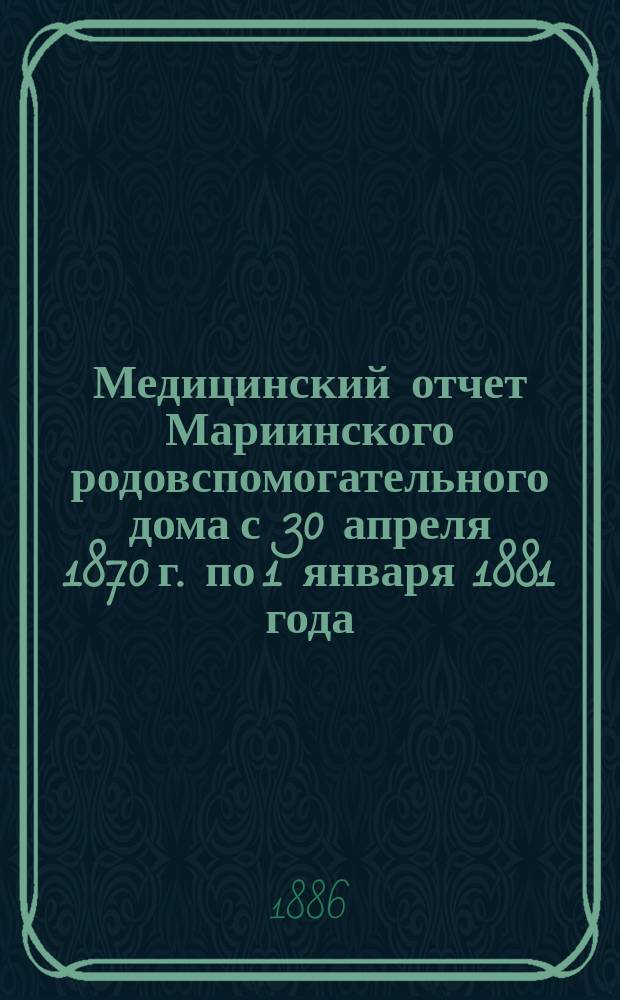 Медицинский отчет Мариинского родовспомогательного дома с 30 апреля 1870 г. по 1 января 1881 года