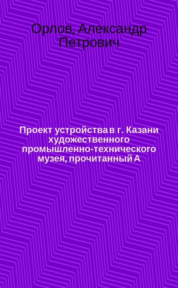 Проект устройства в г. Казани художественного промышленно-технического музея, [прочитанный А.П. Орловым в заседании Казанского отделения Русского технического общества 31 августа 1886 года]