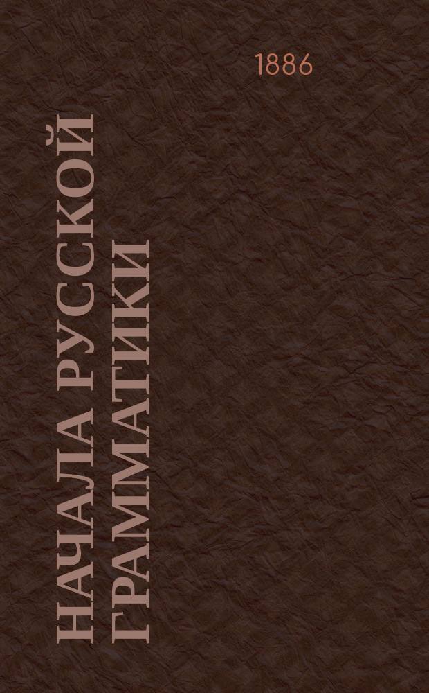 Начала русской грамматики : Для домаш. и воскрес. школ, церковно-приход. и сел. нар. уч-щ : Учеб. пособие, содержащее в себе первоначальные граммат. правила и 100 практ. упражнений на эти правила