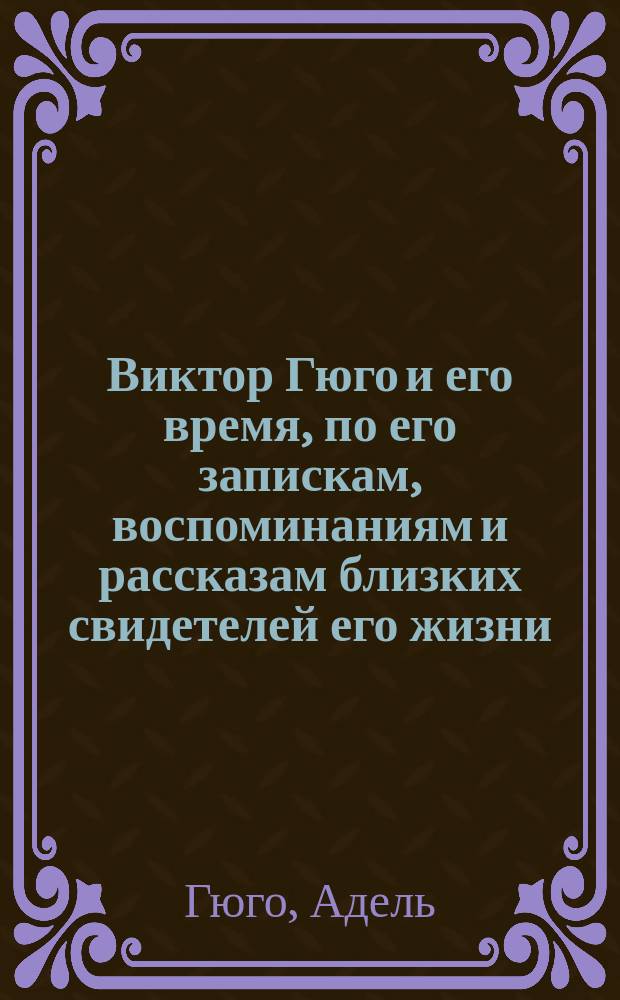Виктор Гюго и его время, по его запискам, воспоминаниям и рассказам близких свидетелей его жизни : С портр. Виктора Гюго