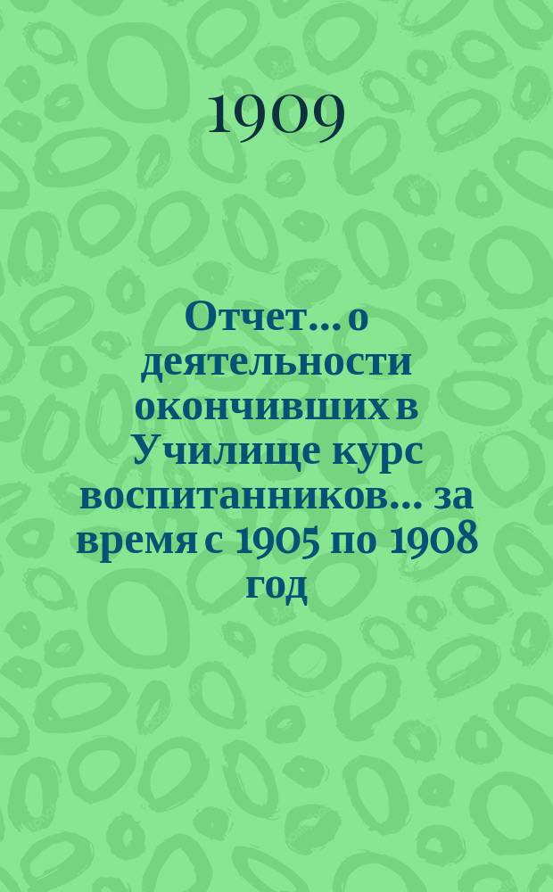 Отчет... о деятельности окончивших в Училище курс воспитанников. ... за время с 1905 по 1908 год