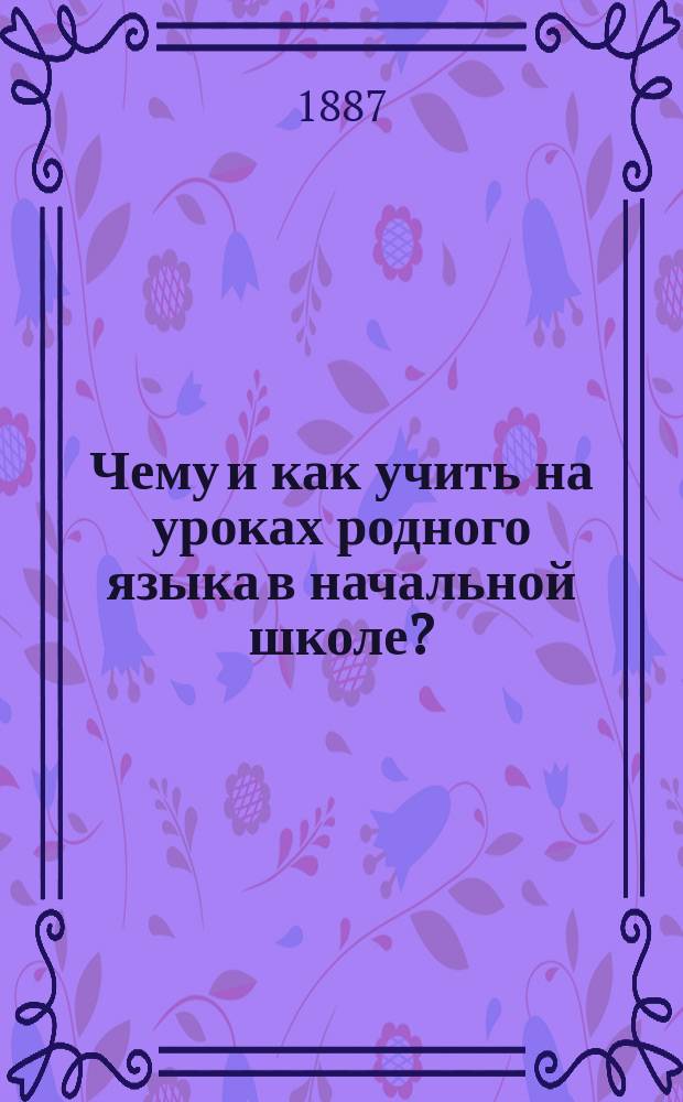 Чему и как учить на уроках родного языка в начальной школе? : Методика обучения грамоте, объяснительному чтению, толковому изложению мыслей, грамматике, правописанию и церковно-славянскому чтению : Руководство для учителей подгот. и нар. шк