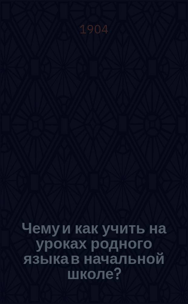 Чему и как учить на уроках родного языка в начальной школе? : Методика обучения грамоте, объяснительному чтению, толковому изложению мыслей, грамматике, правописанию и церковно-славянскому чтению : Руководство для учителей подгот. и нар. шк