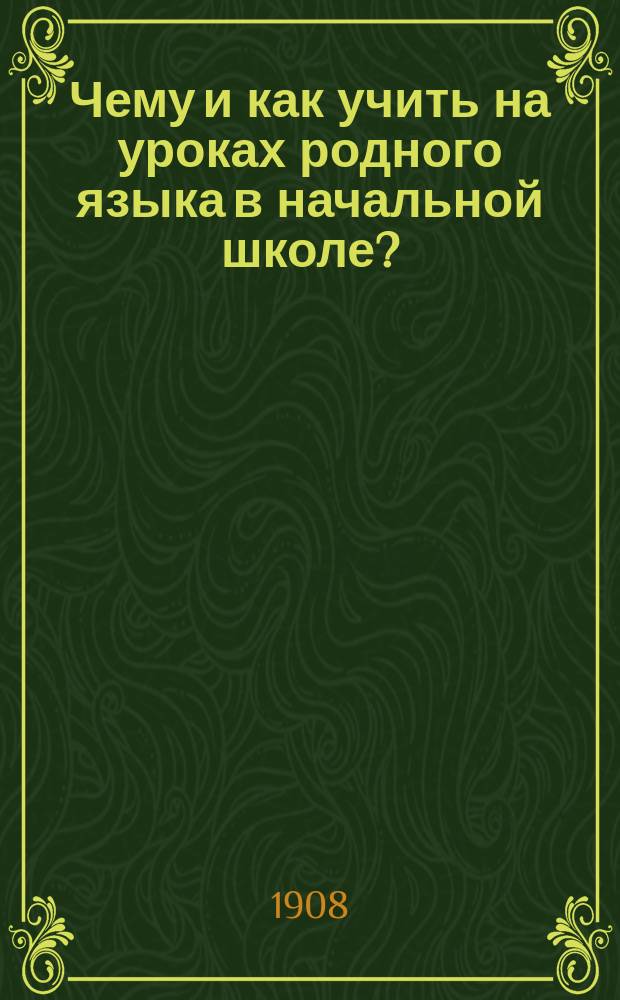 Чему и как учить на уроках родного языка в начальной школе? : Методика обучения грамоте, объяснительному чтению, толковому изложению мыслей, грамматике, правописанию и церковно-славянскому чтению : Руководство для учителей подгот. и нар. шк