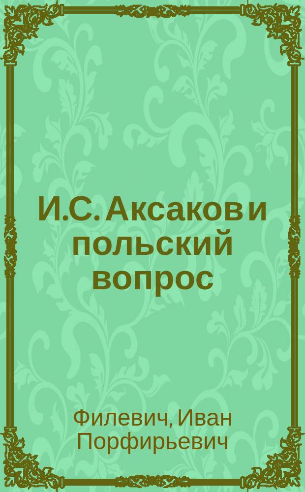 И.С. Аксаков и польский вопрос : (Речь И.П. Филевича, чит. в торжеств. собр. С.-Петерб. слав. благотвор. о-ва 14 февр. 1887 г.)
