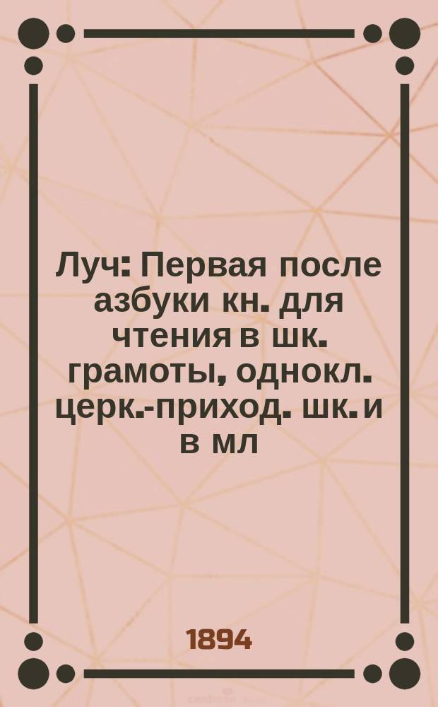 Луч : Первая после азбуки кн. для чтения в шк. грамоты, однокл. церк.-приход. шк. и в мл. кл. низ. учеб. заведений : Сб. ст. и стихотворений для упражнения в рус. чтении, с материалом для самостоят. письм. и уст. упражнений и рис. в тексте