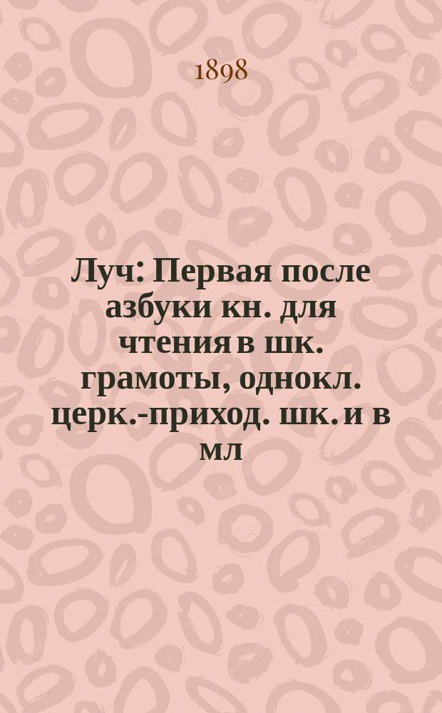 Луч : Первая после азбуки кн. для чтения в шк. грамоты, однокл. церк.-приход. шк. и в мл. кл. низ. учеб. заведений : Сб. ст. и стихотворений для упражнения в рус. чтении, с материалом для самостоят. письм. и уст. упражнений и рис. в тексте