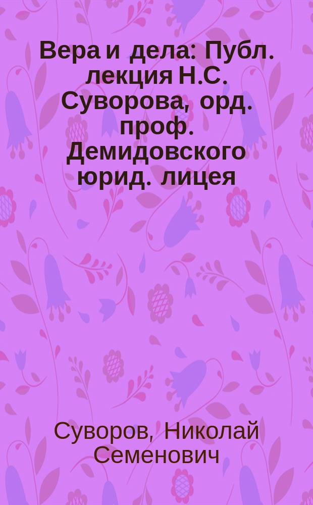 Вера и дела : Публ. лекция Н.С. Суворова, орд. проф. Демидовского юрид. лицея