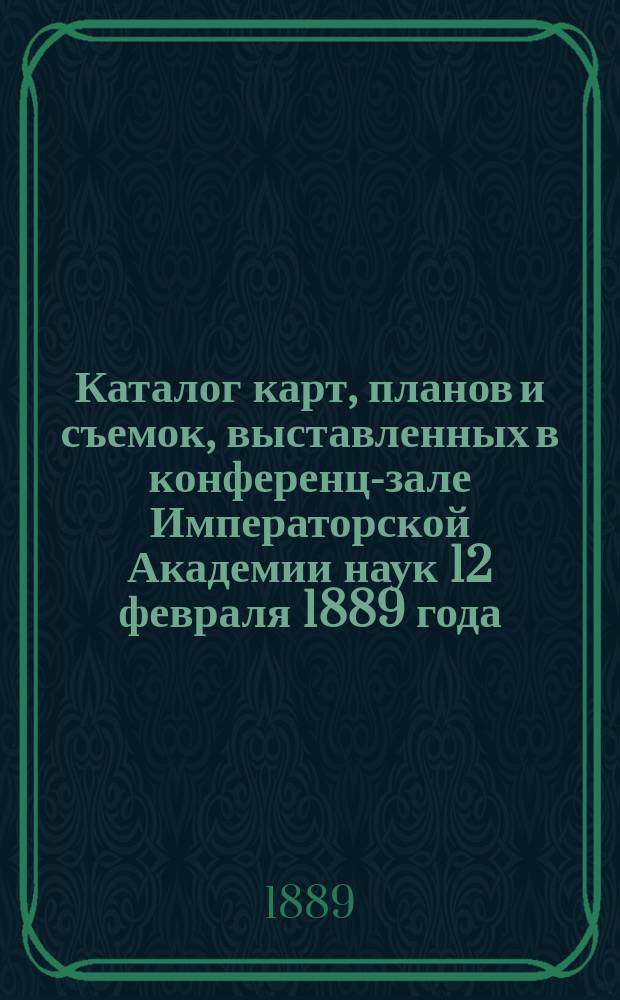 Каталог карт, планов и съемок, выставленных в конференц-зале Императорской Академии наук 12 февраля 1889 года, в столетнюю годовщину для рождения почетного члена Академии наук и бывшего начальника Военно-топографического депо генерала от инфантерии Ф.Ф. Шуберта