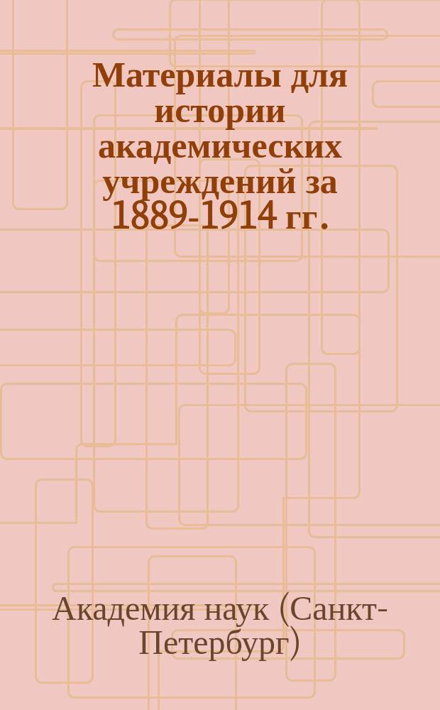 Материалы для истории академических учреждений за 1889-1914 гг. : Ч. 1-